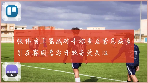 张伟丽卫冕战对手称重后紧急减重引发赛前悬念升级备受关注