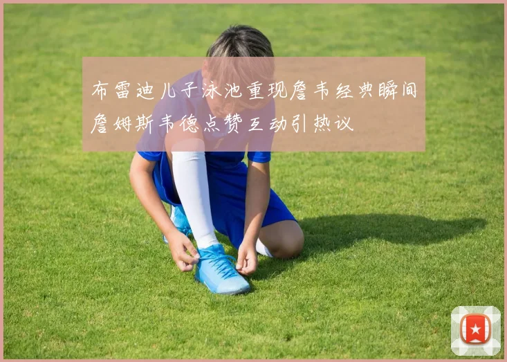 布雷迪儿子泳池重现詹韦经典瞬间詹姆斯韦德点赞互动引热议