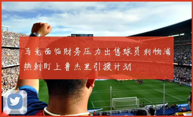 马竞面临财务压力出售球员利物浦热刺盯上鲁杰里引援计划