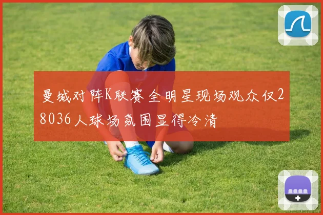 曼城对阵K联赛全明星现场观众仅28036人球场氛围显得冷清