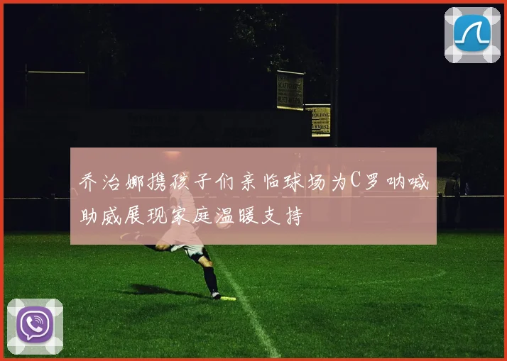 乔治娜携孩子们亲临球场为C罗呐喊助威展现家庭温暖支持
